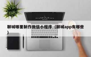 诸暨聊城哪里制作微信小程序（聊城app有哪些）