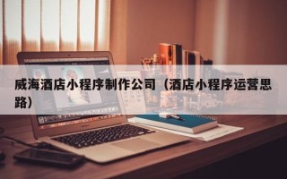 诸暨威海酒店小程序制作公司（酒店小程序运营思路）